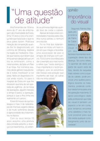 “Uma questão                                                    opinião
                                                                     Importância
      de atitude”                                                      do visual
    Ana Fernandes de 19 anos       do as primeiras lágrimas quan-
                                                                         Segundo Palmira Mar-
aluna do 2º ano de enferma-        do teve de cortar o cabelo.
                                                                     ques, pro-
gem da Universidade de Évora,           Apesar de todas estas con-
tinha 12 anos e era uma crian-     trariedades impostas pela vida,   prietária
ça feliz que fazia tudo o que os   Ana nunca perdeu a nenhum         de Palmi-
seus pares faziam. Praticava       ano escolar.                      ra Cabe-
natação de competição quan-             Foi no final dos tratamen-   leireiros, o
do lhe foi diagnosticado um        tos que se iniciou um novo ci-    visual é
Linfoma de Othsking, bilateral     clo em que integra a Acreditar,   um dos
na região do mediastino. Des-      uma associação de pais e
                                                                     factores importantes na re-
de que nasceu que diziam que       amigos de crianças com can-
                                                                     cuperação deste tipo de
tinha asma e alergia até que um    cro. Fá-lo como voluntária para
dia se lembraram, como a           dar o exemplo aos mais novos      doença. Tal como refere,
mesma refere, de fazer um Raio     e refere que “nesta doença o      “o apontar de dedo por
X ao tórax. Fez inúmeros exa-      mais importante é o factor psi-   parte de quem está de
mes deste género naquela tar-      cológico, pois se porventura      fora, devido às sequelas
de e todos mostravam a cor         não tivesse esta posição que      mais visíveis como a que-
preta. Após um diagnóstico ini-    mantenho até hoje, se calhar      da do cabelo, pode pro-
cial ainda incerto, foi para o     não me tinha safado”.
                                                                     vocar uma quebra psico-
hospital de Évora em que lhe
                                                                     lógica durante os trata-
disseram que teria de ser ope-
rada de urgência. Já na mesa                                         mentos, podendo contri-
de operações, alguém interveio                                       buir desta forma para uma
a tempo e parou a operação,                                          recuperação mais lenta. O
porque o que a Ana tinha era                                         apoio psicológico dado
realmente um cancro.                                                 pela profissional que trata
    Foram 8 meses de quimio-                                         do visual é também um
terapia e mais 3 de radiotera-
                                                                     aspecto a ter em conta,
pia de imensas viagens diárias
                                                                     pois tentamos encontrar
e de muito sofrimento devido
à agressividade dos tratamen-                                        uma cabeleira o mais na-
tos na época.                                                        tural possível para que
    Com os seus tenros 12                                            não exista qualquer cons-
anos assumiu uma postura                                             trangimento junto da so-
descontraída perante a doen-                                         ciedade”.
ça e os tratamentos, só verten-


                                                 28
 