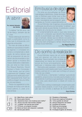 Editorial                               Em busca de algo
                                            Foi entre as encruzilhadas de Évora,
                                        ruas antigas e labirínticas, cheias de segre-
                                        dos e histórias para contar que a dois
A abrir                                 jovens nasceu a ideia, cresceu a obra, e
                                        é aqui, nas páginas que se seguem, apre-
                                        sentadas ao mundo e especialmente a si.
                                            Évora100limites não é apenas uma publicação de
Pe. António Salvador
                                        celebração dos 84 anos do Semanário “a defesa”, que
         dos Santos
                                        aproveito desde já para felicitar, é sobretudo o preen-
   “a defesa” fez 84 anos, dia          chimento de uma lacuna na cidade.
19 de Março, também dia de                  É fundamentalmente para si que esta revista foi
S. José.                                criada com conteúdos que decerto lhe interessarão,
                                        devido á proximidade que deles tem. Tratados com
   Nesta celebração decidimos
                                        rigor e isenção, desejo que se delicie e se perca nas
inserir a publicidade numa re-          páginas que se seguem, confiante de que no final irá
vista que é enriquecida com             dar como bem empregue o tempo dispensado para
algumas entrevistas.                    folhear Évora100limites.                Rui Miguel Baptista
   No meio de todas as dificul-                                           correiodoruimb@gmail.com
dades por que passa a impren-
sa regional, é consolador en-
contar a compreensão e dedi-
cação de tantos leitores que
                                        Do sonho à realidade
                                            Évora100limites nasce de um sonho
não se esquecem do seu jor-
                                        que em apenas um mês se tornou
nal em dia de aniversário e qui-        realidade. Nasce também da vontade de
seram apoiar a iniciativa dos           desenvolver os meios de comunicação
nossos dedicados colaborado-            social de Évora principalmente, para
res, por sinal os mais novos,           estimular o interesse pela informação.
Rui Miguel Baptista, David                  Marcados pelo passado, conscientes
Simões e Pedro Conceição.               do presente e estimulados pelo futuro, realizámos uma
   Esta revista, que sai como           revista a pensar em si, para que conheça um pouco
suplemento de “a defesa”, será          mais da sua cidade.
gratuitamente distribuída e tam-            Com 84 anos, o Semanário “a defesa” que está de
                                        parabéns, proporcionou-nos esta oportunidade e com
bém separadamente. Assim se
                                        isto pretendo incentivar a que apareçam mais iniciativas
justifica a tiragem de uns milha-       como esta, para desenvolver a cidade em todos os
res de exemplares.                      aspectos.
   Resta-nos agradecer a cola-              Com todo o esforço e dedicação compensados pelo
boração de todos e em dia do            sucesso deste projecto, é com muito gosto e satisfa-
nosso patrono, S. José, a to-           ção que vos convido a desfrutar de Évora100limites.
dos lembrar.                                                                           David Simões
                                                                           correiodedavid@gmail.com




Ín
           04 | Mais Évora, mais cultura                     24 | Parabéns e Felicidades
           06 | Évora palco literário                        26 | Évora terá Urgência Polivalente
           08 | “Queremos fazer uma mudança para melhor”     28 | “Uma questão de atitude”


di         10 | “Évora uma das mais bonitas cidades”
           12 | “a defesa” tem pernas para andar”
                                                             30 | Parque Desportivo da Cidade
                                                             32 | Ecopista de Sucesso


ce
           14 | TV Évora, um projecto inovador               33 | Robô que dá emprego
           16 | Rumo ao futuro sem esquecer o passado        34 | “Vista” olha para Évora
           22 | De fora para dentro                          36 | Fundação Eugénio de Almeida
                                                3
 