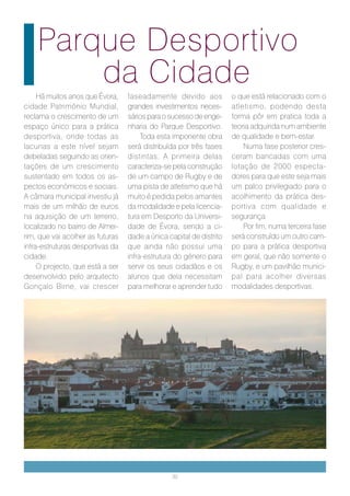 Parque Desportivo
        da Cidade
     Há muitos anos que Évora,    faseadamente devido aos            o que está relacionado com o
cidade Património Mundial,        grandes investimentos neces-       atletismo, podendo desta
reclama o crescimento de um       sários para o sucesso de enge-     forma pôr em pratica toda a
espaço único para a prática       nharia do Parque Desportivo.       teoria adquirida num ambiente
desportiva, onde todas as              Toda esta imponente obra      de qualidade e bem-estar.
lacunas a este nível sejam        será distribuída por três fases        Numa fase posterior cres-
debeladas seguindo as orien-      distintas. A primeira delas        ceram bancadas com uma
tações de um crescimento          caracteriza-se pela construção     lotação de 2000 especta-
sustentado em todos os as-        de um campo de Rugby e de          dores para que este seja mais
pectos económicos e sociais.      uma pista de atletismo que há      um palco privilegiado para o
A câmara municipal investiu já    muito é pedida pelos amantes       acolhimento da prática des-
mais de um milhão de euros        da modalidade e pela licencia-     portiva com qualidade e
na aquisição de um terreno,       tura em Desporto da Universi-      segurança.
localizado no bairro de Almei-    dade de Évora, sendo a ci-             Por fim, numa terceira fase
rim, que vai acolher as futuras   dade a única capital de distrito   será construído um outro cam-
infra-estruturas desportivas da   que ainda não possui uma           po para a prática desportiva
cidade.                           infra-estrutura do género para     em geral, que não somente o
     O projecto, que está a ser   servir os seus cidadãos e os       Rugby, e um pavilhão munici-
desenvolvido pelo arquitecto      alunos que dela necessitam         pal para acolher diversas
Gonçalo Birne, vai crescer        para melhorar e aprender tudo      modalidades desportivas.




                                                 30
 