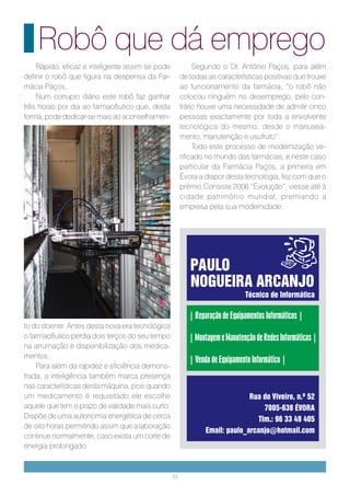 Robô que dá emprego
    Rápido, eficaz e inteligente assim se pode             Segundo o Dr. António Paços, para além
definir o robô que figura na despensa da Far-         de todas as características positivas que trouxe
mácia Paços.                                          ao funcionamento da farmácia, “o robô não
    Num corrupio diário este robô faz ganhar          colocou ninguém no desemprego, pelo con-
três horas por dia ao farmacêutico que, desta         trário houve uma necessidade de admitir cinco
forma, pode dedicar-se mais ao aconselhamen-          pessoas exactamente por toda a envolvente
                                                      tecnológica do mesmo, desde o manusea-
                                                      mento, manutenção e usufruto”.
                                                           Todo este processo de modernização ve-
                                                      rificado no mundo das farmácias, e neste caso
                                                      particular da Farmácia Paços, a primeira em
                                                      Évora a dispor desta tecnologia, fez com que o
                                                      prémio Consiste 2006 “Evolução”, viesse até á
                                                      cidade património mundial, premiando a
                                                      empresa pela sua modernidade.




                                                         PAULO
                                                         NOGUEIRA ARCANJO
                                                                             Técnico de Informática

                                                         | Reparação de Equipamentos Informáticos |
to do doente. Antes desta nova era tecnológica
o farmacêutico perdia dois terços do seu tempo           | Montagem e Manutenção de Redes Informáticas |
na arrumação e disponibilização dos medica-
mentos.
                                                         | Venda de Equipamento Informático |
    Para além da rapidez e eficiência demons-
trada, a inteligência também marca presença
nas características desta máquina, pois quando
um medicamento é requisitado ele escolhe                                       Rua do Viveiro, n.º 52
aquele que tem o prazo de validade mais curto.                                      7005-638 ÉVORA
Dispõe de uma autonomia energética de cerca                                       Tlm.: 96 33 49 405
de oito horas permitindo assim que a laboração
                                                               Email: paulo_arcanjo@hotmail.com
continue normalmente, caso exista um corte de
energia prolongado.


                                                 33
 