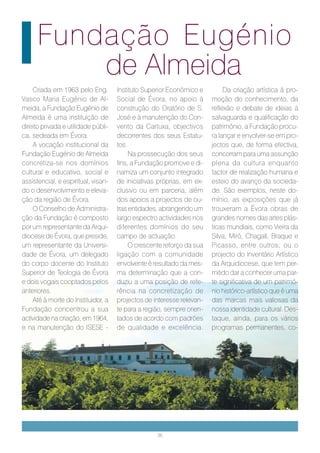 Fundação Eugénio
          de Almeida
    Criada em 1963 pelo Eng.         Instituto Superior Económico e         Da criação artística à pro-
Vasco Maria Eugénio de Al-           Social de Évora, no apoio à       moção do conhecimento, da
meida, a Fundação Eugénio de         construção do Oratório de S.      reflexão e debate de ideias à
Almeida é uma instituição de         José e à manutenção do Con-       salvaguarda e qualificação do
direito privada e utilidade públi-   vento da Cartuxa, objectivos      património, a Fundação procu-
ca, sedeada em Évora.                decorrentes dos seus Estatu-      ra lançar e envolver-se em pro-
    A vocação institucional da       tos.                              jectos que, de forma efectiva,
Fundação Eugénio de Almeida               Na prossecução dos seus      concorram para uma assunção
concretiza-se nos domínios           fins, a Fundação promove e di-    plena da cultura enquanto
cultural e educativo, social e       namiza um conjunto integrado      factor de realização humana e
assistencial, e espiritual, visan-   de iniciativas próprias, em ex-   esteio do avanço da socieda-
do o desenvolvimento e eleva-        clusivo ou em parceria, além      de. São exemplos, neste do-
ção da região de Évora.              dos apoios a projectos de ou-     mínio, as exposições que já
    O Conselho de Administra-        tras entidades, abrangendo um     trouxeram a Évora obras de
ção da Fundação é composto           largo espectro actividades nos    grandes nomes das artes plás-
por um representante da Arqui-       diferentes domínios do seu        ticas mundiais, como Vieira da
diocese de Évora, que preside,       campo de actuação.                Silva, Miró, Chagall, Braque e
um representante da Universi-             O crescente reforço da sua   Picasso, entre outros; ou o
dade de Évora, um delegado           ligação com a comunidade          projecto do Inventário Artístico
do corpo docente do Instituto        envolvente é resultado da mes-    da Arquidiocese, que tem per-
Superior de Teologia de Évora        ma determinação que a con-        mitido dar a conhecer uma par-
e dois vogais cooptados pelos        duziu a uma posição de refe-      te significativa de um patrimó-
anteriores.                          rência na concretização de        nio histórico-artístico que é uma
    Até à morte do Instituidor, a    projectos de interesse relevan-   das marcas mais valiosas da
Fundação concentrou a sua            te para a região, sempre orien-   nossa identidade cultural. Des-
actividade na criação, em 1964,      tados de acordo com padrões       taque, ainda, para os vários
e na manutenção do ISESE -           de qualidade e excelência.        programas permanentes, co-




                                                   36
 