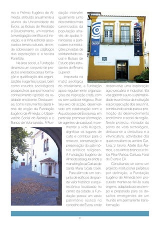 mo o Prémio Eugénio de Al-           dação intervém
meida, atribuído anualmente a        igualmente junto
alunos da Universidade de            dos estratos mais
Évora; as Bolsas de Mestrado         carenciados da
e Doutoramento, um incentivo         população atra-
à investigação científica e à ino-   vés de ajudas fi-
vação; e a linha editorial asso-     nanceiras a parti-
ciada a temas culturais, de on-      culares e a institui-
de sobressaem os catálogos           ções privadas de
das exposições e a revista           solidariedade so-
Portefólio.                          cial e Bolsas de
    Na área social, a Fundação       Estudo para estu-
dinamiza um conjunto de pro-         dantes do Ensino
jectos orientados para a forma-      Superior.
ção e qualificação das organi-           Inspirada na
zações e agentes sociais, bem        matriz axiológica
como estudos sociológicos            do cristianismo, a Fundação         desenvolve uma exploração
prospectivos que promovam o          apoia regularmente organiza-        agro-pecuária e industrial. Ela
conhecimento rigoroso da re-         ções de inspiração cristã, com      visa garantir a auto-sustentabili-
alidade envolvente. Destacam-        ou sem carácter religioso. Este     dade económica da instituição
se, como instrumentos desta li-      seu eixo de acção, desenvol-        e a prossecução dos seus fins,
nha de acção da Fundação             vido em colaboração com a           contribuindo ainda para a pro-
Eugénio de Almeida, o Obser-         Arquidiocese de Évora visa, em      moção do desenvolvimento
vatório Social do Alentejo e o       particular, promover a formação     económico e social da região.
Banco de Voluntariado. A Fun-        de agentes de pastoral, incre-      Neste projecto, inovador do
                                           mentar a vida litúrgica,      ponto de vista tecnológico,
                                           dignificar os lugares de      destaca-se a oleicultura e a
                                           culto e contribuir para o     vitivinicultura, actividades das
                                           restauro, conservação e       quais resultam os azeites Car-
                                           preservação do patrimó-       tuxa, S. Bruno, Azeite dos Ála-
                                           nio artístico religioso.      mos, e os vinhos brancos e tin-
                                           A Fundação Eugénio de         tos Pêra-Manca, Cartuxa, Foral
                                           Almeida assegura ainda a      de Évora e EA.
                                           manutenção da Cartuxa de           Constituindo-se como um
                                           Santa Maria Scala Coeli.      projecto institucional perpétuo
                                              Para além de um con-       por definição, a Fundação
                                           junto de edifícios de gran-   Eugénio de Almeida tem pro-
                                           de valor histórico e arqui-   curado manter-se fiel às suas
                                           tectónico localizado no       origens, adaptada ao seu tem-
                                           centro da cidade, a Fun-      po e preparada para os de-
                                           dação possui um vasto         safios emergentes de um
                                           património rústico no         mundo em permanente trans-
                                           concelho de Évora, onde       formação.


                                                    37
 