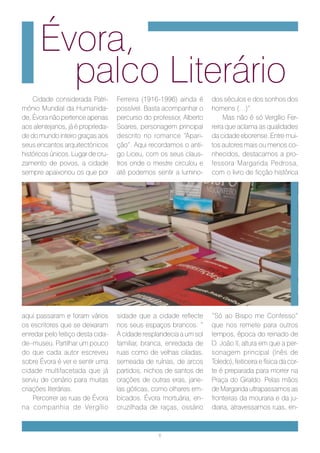 Évora,
        palco Literário
    Cidade considerada Patri-      Ferreira (1916-1996) ainda é     dos séculos e dos sonhos dos
mónio Mundial da Humanida-         possível. Basta acompanhar o     homens (…)”.
de, Évora não pertence apenas      percurso do professor, Alberto        Mas não é só Vergílio Fer-
aos alentejanos, já é proprieda-   Soares, personagem principal     reira que aclama as qualidades
de do mundo inteiro graças aos     descrito no romance “Apari-      da cidade eborense. Entre mui-
seus encantos arquitectónicos      ção”. Aqui recordamos o anti-    tos autores mais ou menos co-
históricos únicos. Lugar de cru-   go Liceu, com os seus claus-     nhecidos, destacamos a pro-
zamento de povos, a cidade         tros onde o mestre circulou e    fessora Margarida Pedrosa,
sempre apaixonou os que por        até podemos sentir a lumino-     com o livro de ficção histórica




aqui passaram e foram vários       sidade que a cidade reflecte     “Só ao Bispo me Confesso”
os escritores que se deixaram      nos seus espaços brancos: “      que nos remete para outros
enredar pelo feitiço desta cida-   A cidade resplandecia a um sol   tempos, época do reinado de
de–museu. Partilhar um pouco       familiar, branca, enredada de    D. João II, altura em que a per-
do que cada autor escreveu         ruas como de velhas ciladas,     sonagem principal (Inês de
sobre Évora é ver e sentir uma     semeada de ruínas, de arcos      Toledo), feiticeira e física da cor-
cidade multifacetada que já        partidos, nichos de santos de    te é preparada para morrer na
serviu de cenário para muitas      orações de outras eras, jane-    Praça do Giraldo. Pelas mãos
criações literárias.               las góticas, como olhares em-    de Margarida ultrapassamos as
    Percorrer as ruas de Évora     bicados. Évora mortuária, en-    fronteiras da mouraria e da ju-
na companhia de Vergílio           cruzilhada de raças, ossário     diaria, atravessamos ruas, en-



                                                 6
 