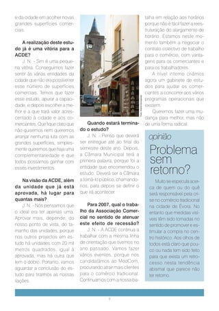 e da cidade em acolher novas                                                                talha em relação aos horários
grandes superfícies comer-                                                                  porque não é fácil fazer a rees-
ciais.                                                                                      truturação do alargamento de
                                                                                            horário. Estamos neste mo-
    A realização deste estu-                                                                mento também a negociar o
do já é uma vitória para a                                                                  contrato colectivo de trabalho
ACDE?                                                                                       para o comércio, com vanta-
    J. N. - Sim é uma peque-                                                                gens para os comerciantes e
na vitória. Conseguimos fazer                                                               para os trabalhadores.
sentir às várias entidades da                                                                    A nível interno criámos
cidade que não era possível ter                                                             agora um gabinete de estu-
esse número de superfícies                                                                  dos para ajudar os comer-
comerciais. Temos que fazer                                                                 ciantes a concorrer aos vários




                                                                    Foto: André Gonçalves
esse estudo, apurar a capaci-                                                               programas operacionais que
dade, e depois escolher a me-                                                               existem.
lhor e a que trará valor acres-                                                                  Queremos fazer uma mu-
centado à cidade e aos co-                                                                  dança para melhor, mas não
merciantes. Que fique claro que       Quando estará termina-                                de uma forma radical.
não quisemos nem queremos         do o estudo?
arranjar nenhuma luta com as          J. N. - Penso que deverá
                                  ser entregue até ao final do
                                                                                              opinião
grandes superfícies, simples-
mente queremos que haja uma       semestre deste ano. Depois,
                                                                                              Problema
                                                                                              sem
complementariedade e que          a Câmara Municipal terá a
todos possamos ganhar com         primeira palavra, porque foi a
esses investimentos.              entidade que encomendou o
                                  estudo. Deverá ser a Câmara                                 retorno?
    Na visão da ACDE, além        a torná-lo público, chamando-                                   Muito se especula acer-
da unidade que já está            nos, para depois se definir o                               ca de quem ou do quê
aprovada, há lugar para           que irá acontecer.                                          será responsável pela cri-
quantas mais?                                                                                 se no comércio tradicional
    J. N. - Nós pensamos que          Para 2007, qual o traba-                                na cidade de Évora. No
o ideal era ter apenas uma.       lho da Associação Comer-                                    entanto que medidas visí-
Aprovar mais, depende, do         cial no sentido de atenuar                                  veis têm sido tomadas no
nosso ponto de vista, do ta-      este efeito de recessão?                                    sentido de promover e es-
manho das unidades, porque            J. N. - A ACDE continua a                               timular a compra no cen-
nos outros projectos em es-       trabalhar com a mesma linha                                 tro histórico. Aos olhos de
tudo há unidades com 20 mil       de orientação que tivemos no                                todos está claro que pou-
metros quadrados, igual à         ano passado. Vamos fazer                                    co ou nada tem sido feito
aprovada, mas há outra que        vários eventos, porque nos                                  para que exista um retro-
tem o dobro. Portanto, vamos      candidatámos ao ModCom,                                     cesso nesta tendência
aguardar a conclusão do es-       procurando atrair mais clientes                             abismal que parece não
tudo para tirarmos as nossas      para o comércio tradicional.                                ter retorno.
ilações.                          Continuamos com a nossa ba-


                                                 9
 