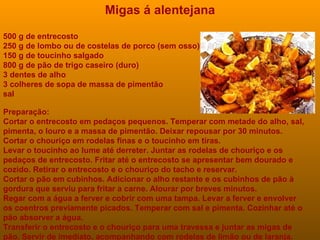 Migas á alentejana 500 g de entrecosto  250 g de lombo ou de costelas de porco (sem osso)  150 g de toucinho salgado  800 g de pão de trigo caseiro (duro)  3 dentes de alho  3 colheres de sopa de massa de pimentão sal  Preparação: Cortar o entrecosto em pedaços pequenos. Temperar com metade do alho, sal, pimenta, o louro e a massa de pimentão. Deixar repousar por 30 minutos. Cortar o chouriço em rodelas finas e o toucinho em tiras. Levar o toucinho ao lume até derreter. Juntar as rodelas de chouriço e os pedaços de entrecosto. Fritar até o entrecosto se apresentar bem dourado e cozido. Retirar o entrecosto e o chouriço do tacho e reservar. Cortar o pão em cubinhos. Adicionar o alho restante e os cubinhos de pão à gordura que serviu para fritar a carne. Alourar por breves minutos. Regar com a água a ferver e cobrir com uma tampa. Levar a ferver e envolver os coentros previamente picados. Temperar com sal e pimenta. Cozinhar até o pão absorver a água. Transferir o entrecosto e o chouriço para uma travessa e juntar as migas de pão. Servir de imediato, acompanhando com rodelas de limão ou de laranja. 