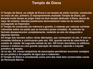 Templo de Diana O Templo de Diana, na cidade de Évora é um templo de estilo Coríntio, construído no início do séc. primeiro. É impropriamente chamado Templo de Diana, por durante muito tempo se julgar tratar-se dum templo dedicado a Diana, deusa da caça. No entanto, estudos posteriores demonstraram tratar-se de santuário consagrado ao Imperador. O Templo foi construído em mármore e granito, é rodeado por colunas coríntias colocadas sobre um pódio que se encontra quase completo. As colunas da fachada desapareceram completamente, restando as seis da retaguarda e algumas laterais. Ao longo dos séculos sofreu várias alterações, que começaram no séc. V com as invasões bárbaras e continuaram pelo séc. XIV, quando servia de casa-forte ao castelo da cidade. Na segunda metade do séc. XIX foram demolidos os edifícios anexos e realizou-se uma grande operação de restauro, repondo o traçado primitivo do templo. Já no séc. XX, novas campanhas de escavações permitiram encontrar vestígios de um pórtico e do espelho de água que o rodeavam. O Templo de Diana é considerado como uma das mais bem conservadas ruínas da Península Ibérica.   