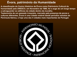 Évora, património da Humanidade  A classificação do Centro Histórico de Évora como Património Cultural da Humanidade pela UNESCO, em Novembro de 1986, foi o auge de um longo tempo a salvaguardar os edifícios da cidade dentro da muralha.  Testemunha de um passado irrequieto, marcado pela presença de povos e culturas diferentes, Évora é uma cidade notável desde períodos remotos da Peninsula Ibérica, e hoje uma das 4 cidades mais importantes de Portugal. 