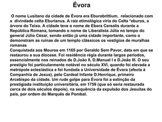 Évora O nome Lusitano da cidade de Évora era Eburobrittium,  relacionado com a  divindade celta Eburianus. A raiz etimológica viria do Celta *eburos, a árvore do Teixo. A cidade teve o nome de Ebora Cerealis durante a República Romana, tomando o nome de Liberalista Júlia no tempo do general Júlio César, sendo então já uma cidade importante, como o demonstram as ruínas de um templo clássicos os vestígios de muralhas romanas Conquistada aos Mouros em 1165 por Geraldo Sem Pavor, data em que se restaurou a sua diocese. Foi residência régia durante largos períodos, essencialmente nos reinados de D.João II, D.Manuel I e D.João III. O seu prestígio foi particularmente notável no século XVI, quando foi elevada a metrópole eclesiástica e foi fundada a Universidade de Évora (afecta à Companhia de Jesus), pelo Cardeal Infante D.Henrique, primeiro Arcebispo da cidade. Um rude golpe para Évora foi a extinção da prestigiada instituição universitária, em 1759 (que só seria restaurada cerca de dois séculos depois), na sequência da expulsão dos Jesuítas do país, por ordem do Marquês de Pombal.  
