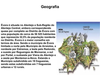 Évora   é situada no Alentejo e Sub-Região do Alentejo Central, embora correspondendo quase por completo ao Distrito de Évora com uma população de cerca de 56 525 habitantes que representa 32,5% da população residente no Distrito. Évora é o maior conselho em termos de área. Sendo o município de Évora limitado a norte pelo Município de Arraiolos, a nordeste por Estremoz, a leste pelo Redondo, a sueste por Reguengos de Monsaraz, a sul por Portel, a sudoeste por Viana do Alentejo e a oeste por Montemor-o-Novo. Estando o Município subdividido em 19 freguesias, sendo estas subdivididas em 7 freguesias urbanas e 12 rurais.  Geografia 