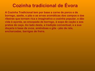 Cozinha tradicional de Évora A Cozinha Tradicional tem por base a carne de porco e de borrego, azeite, o pão e as ervas aromáticas dos campos e das ribeiras que tornam rica e imaginativa a cozinha popular, e dão vida à açorda, ao ensopada de borrego, à sopa de cação e aos pratos de caça. Ao lado desta, a tradição conventual, e a sua doçaria à base de ovos, amêndoas e gila - pão de rala, encharcadas, barrigas de freira. 