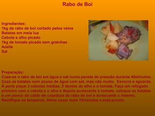 Ingredientes: 1kg de rabo de boi cortado pelos veios  Batatas em meia lua  Cebola e alho picado  1kg de tomate picado sem grainhas  Azeite  Sal   Rabo de Boi Preparação: Coze-se o rabo de boi em água e sal numa panela de pressão durante 40minutos. Coza as batatas num pouco de água com sal, mas não muito.  Escorra e aguarde. Á parte pique 3 cebolas médias, 5 dentes de alho e o tomate. Faça um refogado primeiro com a cebola e o alho e depois acrescente o tomate, coloque as batatas e um pouco do caldo de cozedura do rabo de boi e acrescente o mesmo. Rectifique os temperos. Deixe cozer mais 15minutos e está pronto. 