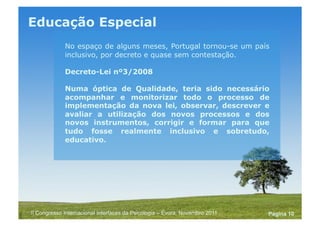Powerpoint Templates
Pagina 10II Congresso Internacional Interfaces da Psicologia – Évora, Novembro 2011
Educação Especial
No espaço de alguns meses, Portugal tornou-se um país
inclusivo, por decreto e quase sem contestação.
Decreto-Lei nº3/2008
Numa óptica de Qualidade, teria sido necessário
acompanhar e monitorizar todo o processo de
implementação da nova lei, observar, descrever e
avaliar a utilização dos novos processos e dos
novos instrumentos, corrigir e formar para que
tudo fosse realmente inclusivo e sobretudo,
educativo.
 