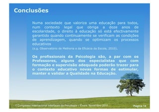 Powerpoint Templates
Pagina 14II Congresso Internacional Interfaces da Psicologia – Évora, Novembro 2011
E quem são afinal os técnicos que melhor podem
colaborar neste processo no contexto escolar?
Quem no domínio da educação pode ter, por formação ou
vocação, maior proximidade e apetência para a descrição
dos processos, para a planificação, monitorização e
identificação de métricas, para a auto-regulação e
resolução de problemas em função de objectivos
cognitivos, comportamentais, pessoais e interpessoais...
 