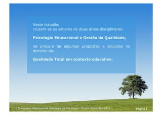 Powerpoint Templates
Pagina 2II Congresso Internacional Interfaces da Psicologia – Évora, Novembro 2011
Neste trabalho
cruzam-se os saberes de duas áreas disciplinares:
Psicologia Educacional e Gestão da Qualidade,
na procura de algumas propostas e soluções no
domínio da:
Qualidade Total em contexto educativo.
 