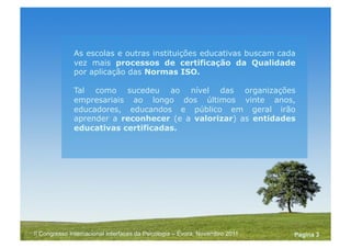 Powerpoint Templates
Pagina 3II Congresso Internacional Interfaces da Psicologia – Évora, Novembro 2011
As escolas e outras instituições educativas buscam cada
vez mais processos de certificação da Qualidade
por aplicação das Normas ISO.
Tal como sucedeu ao nível das organizações
empresariais ao longo dos últimos vinte anos,
educadores, educandos e público em geral irão
aprender a reconhecer (e a valorizar) as entidades
educativas certificadas.
 