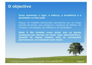 Powerpoint Templates
Pagina 5II Congresso Internacional Interfaces da Psicologia – Évora, Novembro 2011
O objectivo
Fazer aumentar o rigor, o esforço, a excelência e a
Qualidade na Educação
Requer um trabalho estruturado, persistente, por um longo
período de tempo, que assegure a mudança de hábitos, de
crenças e concepções, de métodos e de estratégias.
Nada é tão simples como achar que se geram
mudanças por decreto ou maior rigor administrativo.
Quando as regras mudam mas as concepções
permanecem, no essencial nada muda.
 