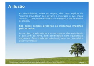 Powerpoint Templates
Pagina 6II Congresso Internacional Interfaces da Psicologia – Évora, Novembro 2011
A ilusão
As comunidades, como os corpos, têm uma espécie de
“sistema imunitário” que envolve e incorpora o que chega
de novo, o que parece estranho ou ameaçador, anulando-lhe
os efeitos.
São quase sempre precárias as mudanças impostas
pelo exterior.
As escolas, os educadores e os estudantes vão assimilando
o que vem de novo, sem acomodação nem equilibração
majorante. Sem mudança estrutural, sem um verdadeiro
desenvolvimento.
 