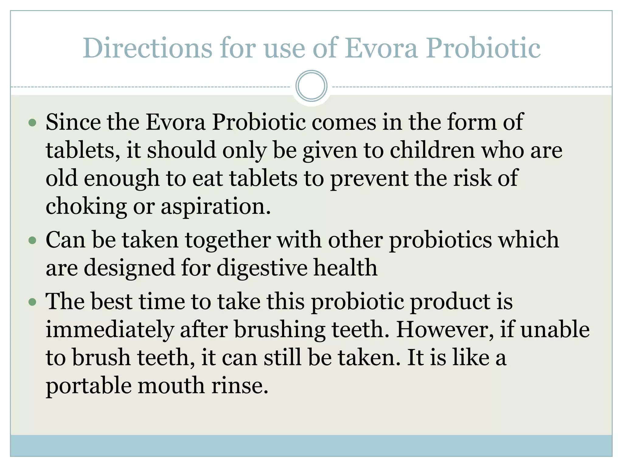 Directions for use of Evora Probiotic
 Since the Evora Probiotic comes in the form of
tablets, it should only be given to children who are
old enough to eat tablets to prevent the risk of
choking or aspiration.
 Can be taken together with other probiotics which
are designed for digestive health
 The best time to take this probiotic product is
immediately after brushing teeth. However, if unable
to brush teeth, it can still be taken. It is like a
portable mouth rinse.
 