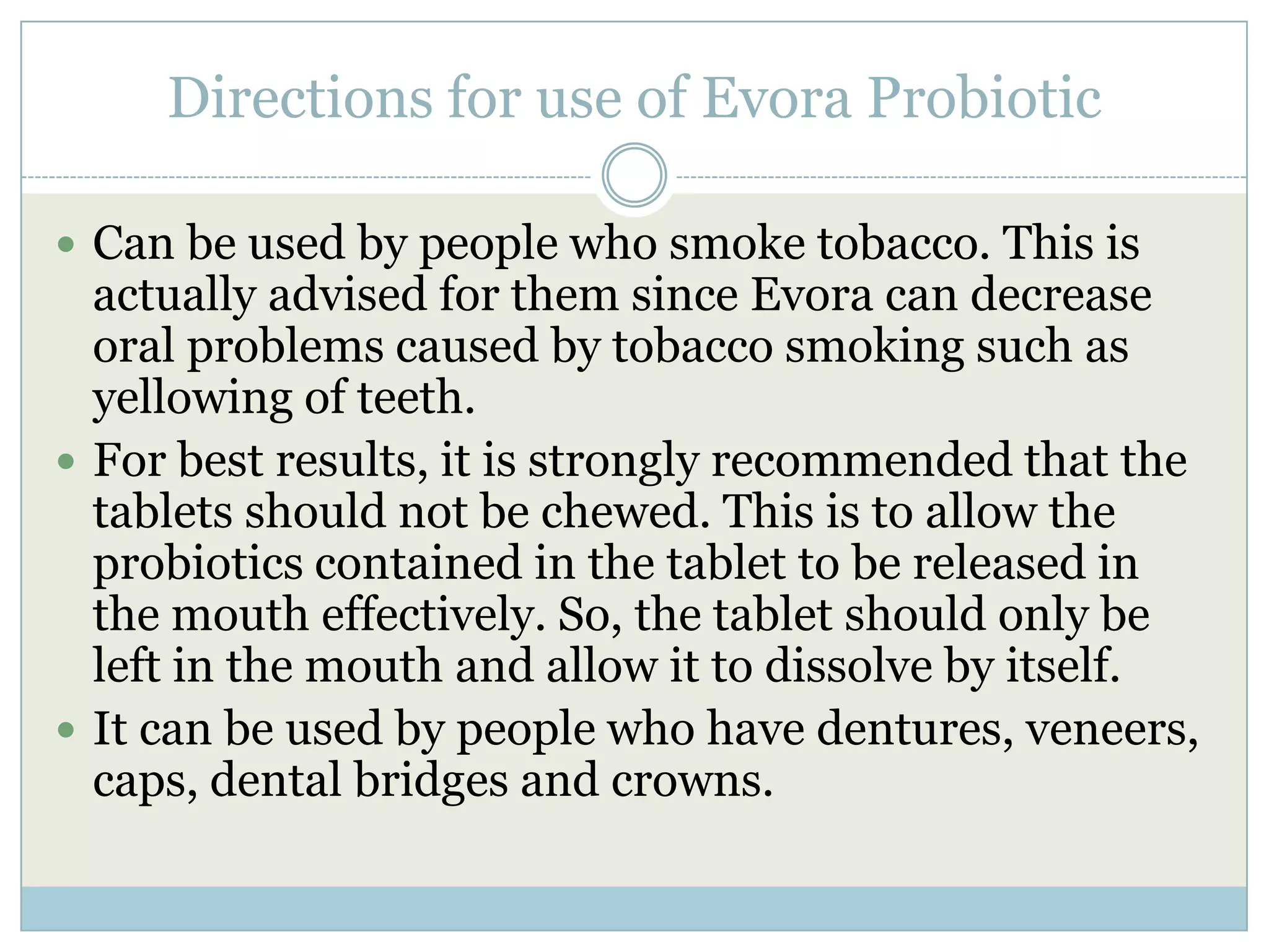 Directions for use of Evora Probiotic
 Can be used by people who smoke tobacco. This is
actually advised for them since Evora can decrease
oral problems caused by tobacco smoking such as
yellowing of teeth.
 For best results, it is strongly recommended that the
tablets should not be chewed. This is to allow the
probiotics contained in the tablet to be released in
the mouth effectively. So, the tablet should only be
left in the mouth and allow it to dissolve by itself.
 It can be used by people who have dentures, veneers,
caps, dental bridges and crowns.
 