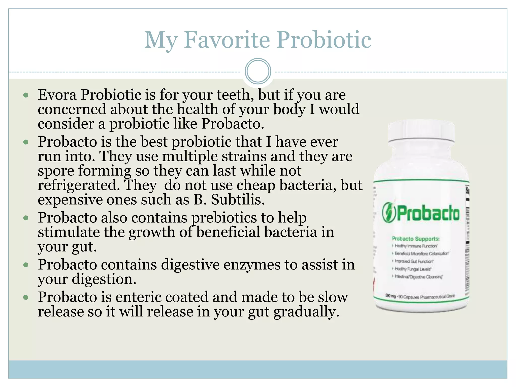 My Favorite Probiotic
 Evora Probiotic is for your teeth, but if you are
concerned about the health of your body I would
consider a probiotic like Probacto.
 Probacto is the best probiotic that I have ever
run into. They use multiple strains and they are
spore forming so they can last while not
refrigerated. They do not use cheap bacteria, but
expensive ones such as B. Subtilis.
 Probacto also contains prebiotics to help
stimulate the growth of beneficial bacteria in
your gut.
 Probacto contains digestive enzymes to assist in
your digestion.
 Probacto is enteric coated and made to be slow
release so it will release in your gut gradually.
 
