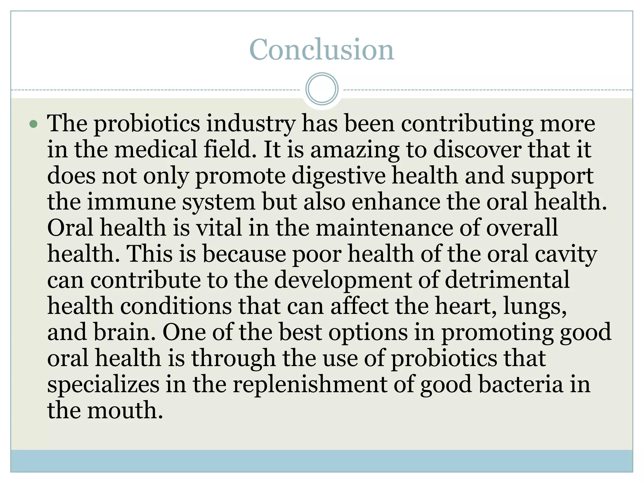 Conclusion
 The probiotics industry has been contributing more
in the medical field. It is amazing to discover that it
does not only promote digestive health and support
the immune system but also enhance the oral health.
Oral health is vital in the maintenance of overall
health. This is because poor health of the oral cavity
can contribute to the development of detrimental
health conditions that can affect the heart, lungs,
and brain. One of the best options in promoting good
oral health is through the use of probiotics that
specializes in the replenishment of good bacteria in
the mouth.
 