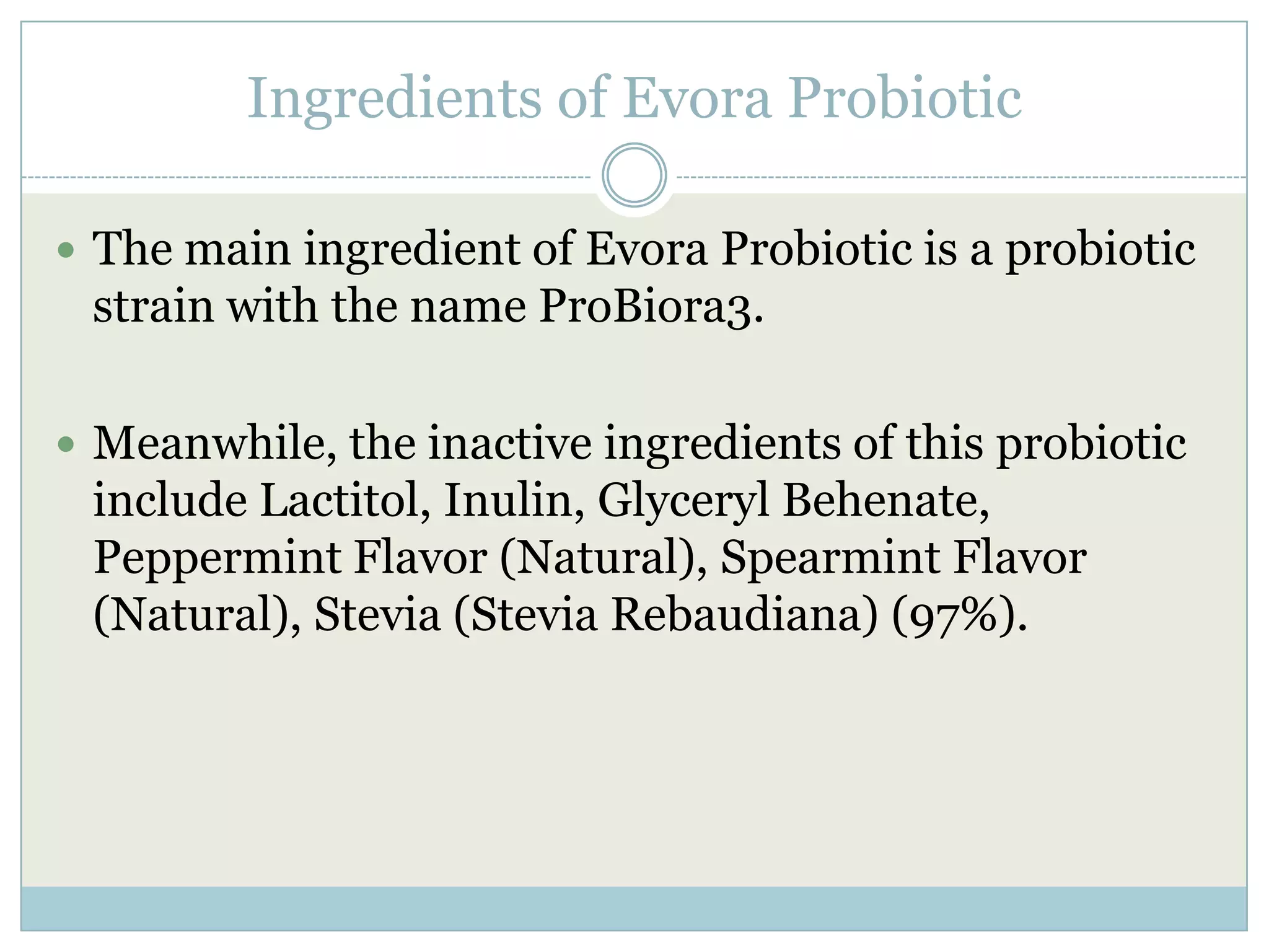 Ingredients of Evora Probiotic
 The main ingredient of Evora Probiotic is a probiotic
strain with the name ProBiora3.
 Meanwhile, the inactive ingredients of this probiotic
include Lactitol, Inulin, Glyceryl Behenate,
Peppermint Flavor (Natural), Spearmint Flavor
(Natural), Stevia (Stevia Rebaudiana) (97%).
 