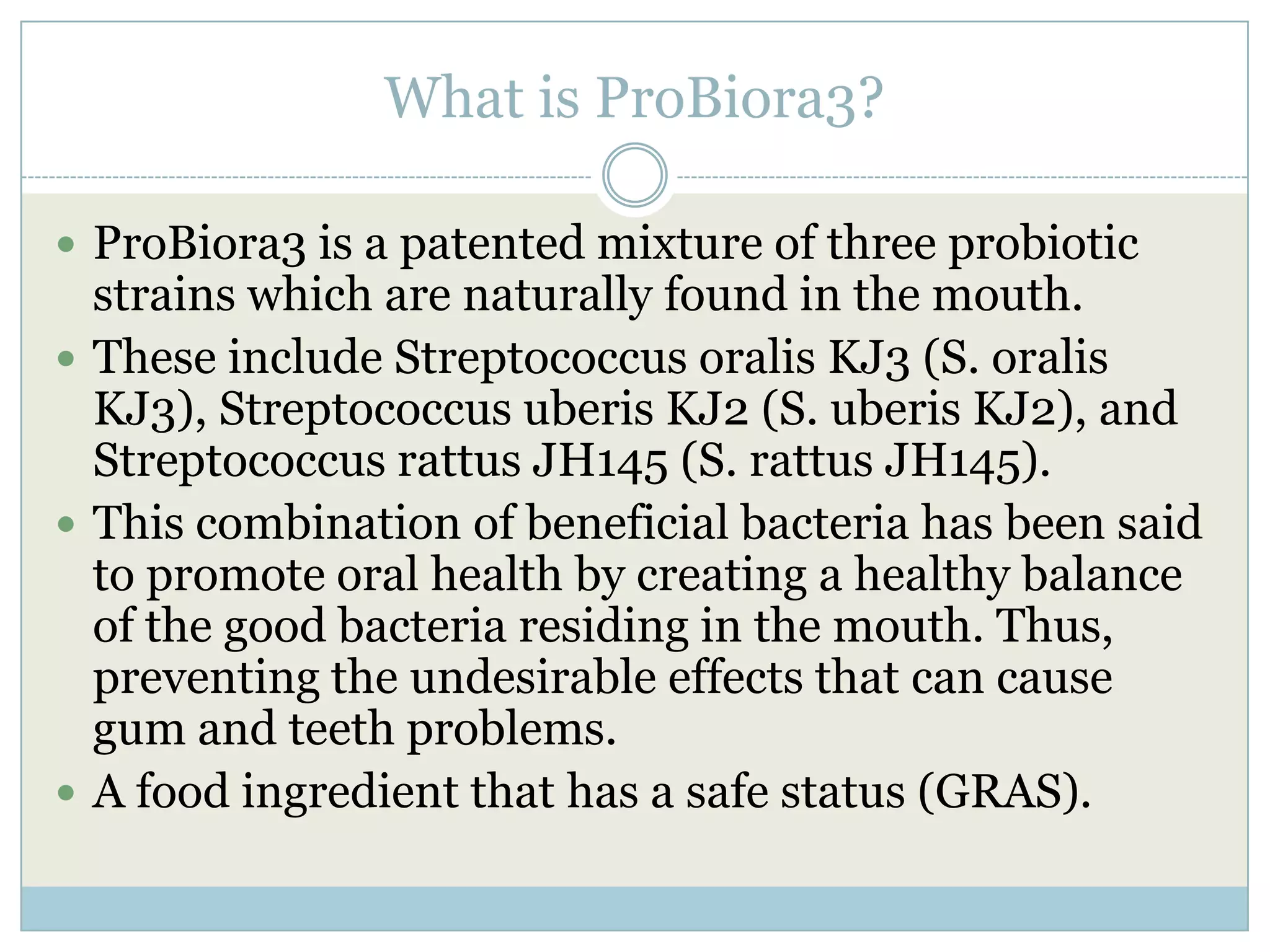 What is ProBiora3?
 ProBiora3 is a patented mixture of three probiotic
strains which are naturally found in the mouth.
 These include Streptococcus oralis KJ3 (S. oralis
KJ3), Streptococcus uberis KJ2 (S. uberis KJ2), and
Streptococcus rattus JH145 (S. rattus JH145).
 This combination of beneficial bacteria has been said
to promote oral health by creating a healthy balance
of the good bacteria residing in the mouth. Thus,
preventing the undesirable effects that can cause
gum and teeth problems.
 A food ingredient that has a safe status (GRAS).
 