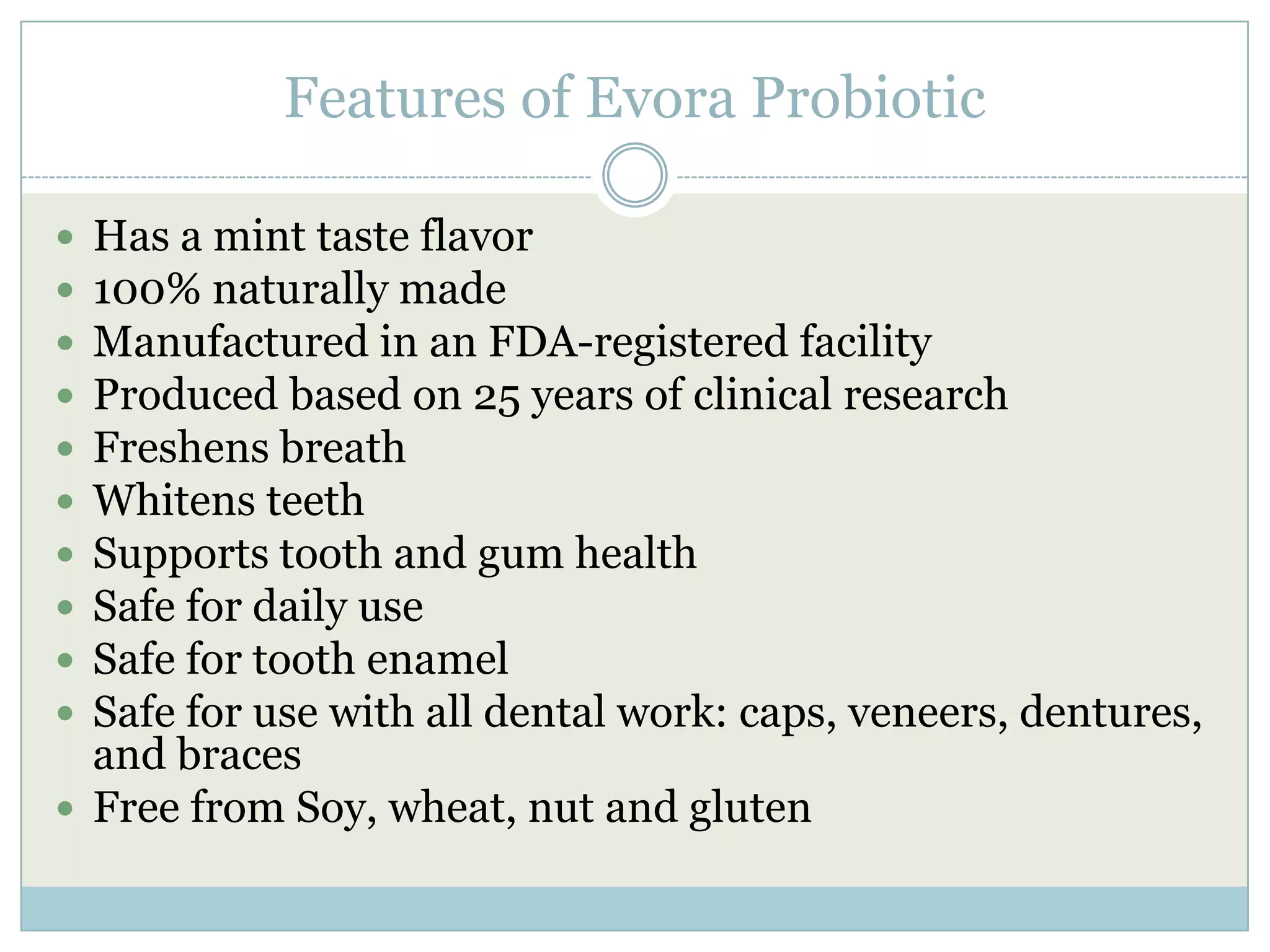 Features of Evora Probiotic
 Has a mint taste flavor
 100% naturally made
 Manufactured in an FDA-registered facility
 Produced based on 25 years of clinical research
 Freshens breath
 Whitens teeth
 Supports tooth and gum health
 Safe for daily use
 Safe for tooth enamel
 Safe for use with all dental work: caps, veneers, dentures,
and braces
 Free from Soy, wheat, nut and gluten
 