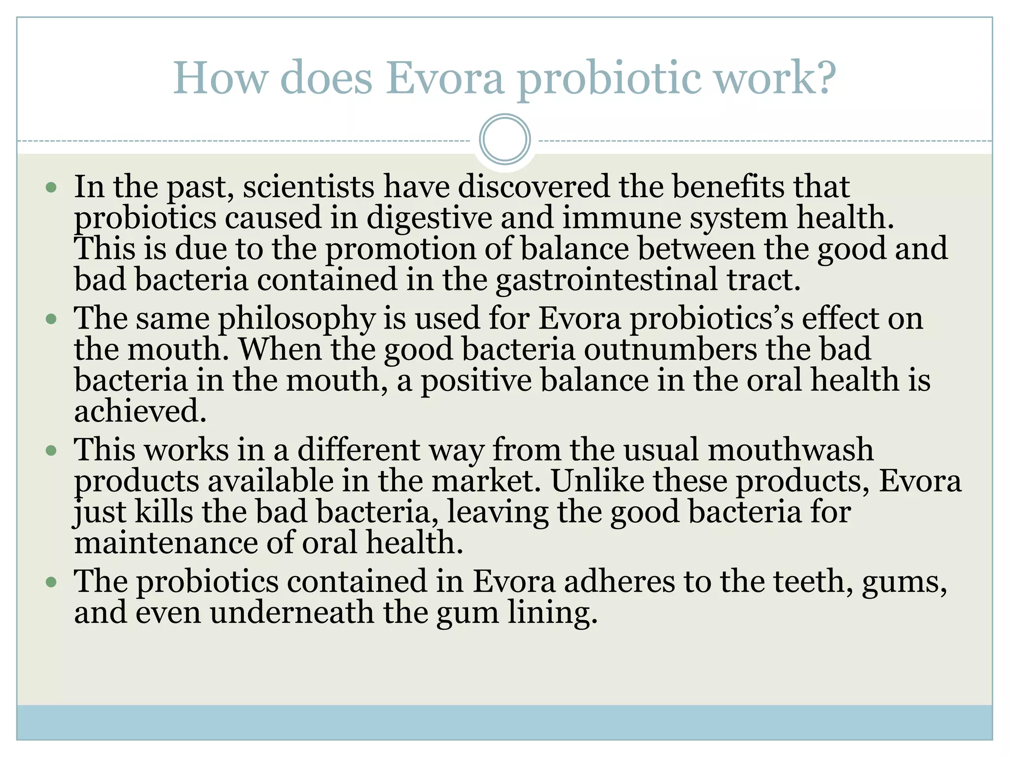 How does Evora probiotic work?
 In the past, scientists have discovered the benefits that
probiotics caused in digestive and immune system health.
This is due to the promotion of balance between the good and
bad bacteria contained in the gastrointestinal tract.
 The same philosophy is used for Evora probiotics’s effect on
the mouth. When the good bacteria outnumbers the bad
bacteria in the mouth, a positive balance in the oral health is
achieved.
 This works in a different way from the usual mouthwash
products available in the market. Unlike these products, Evora
just kills the bad bacteria, leaving the good bacteria for
maintenance of oral health.
 The probiotics contained in Evora adheres to the teeth, gums,
and even underneath the gum lining.
 