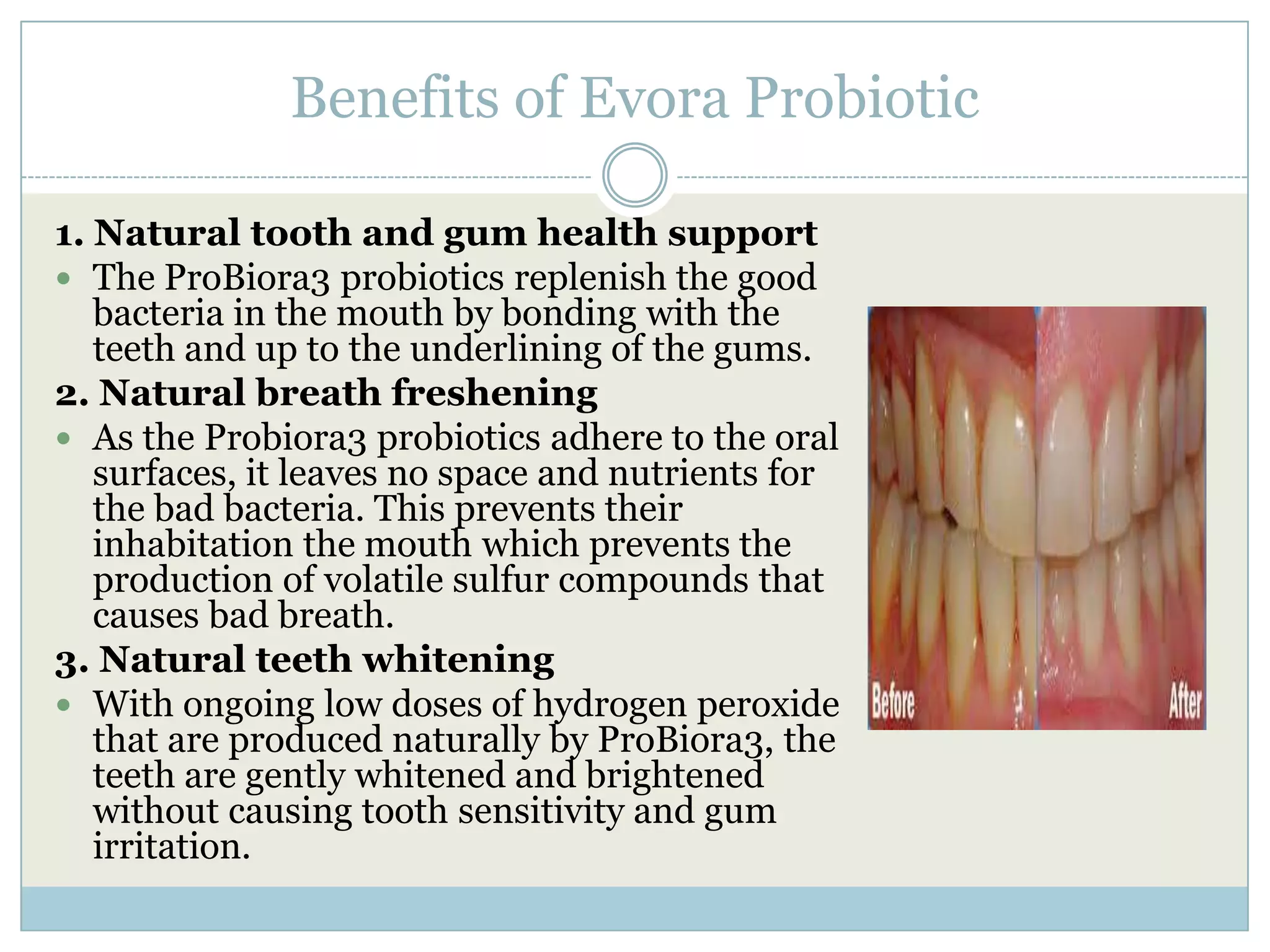 Benefits of Evora Probiotic
1. Natural tooth and gum health support
 The ProBiora3 probiotics replenish the good
bacteria in the mouth by bonding with the
teeth and up to the underlining of the gums.
2. Natural breath freshening
 As the Probiora3 probiotics adhere to the oral
surfaces, it leaves no space and nutrients for
the bad bacteria. This prevents their
inhabitation the mouth which prevents the
production of volatile sulfur compounds that
causes bad breath.
3. Natural teeth whitening
 With ongoing low doses of hydrogen peroxide
that are produced naturally by ProBiora3, the
teeth are gently whitened and brightened
without causing tooth sensitivity and gum
irritation.
 