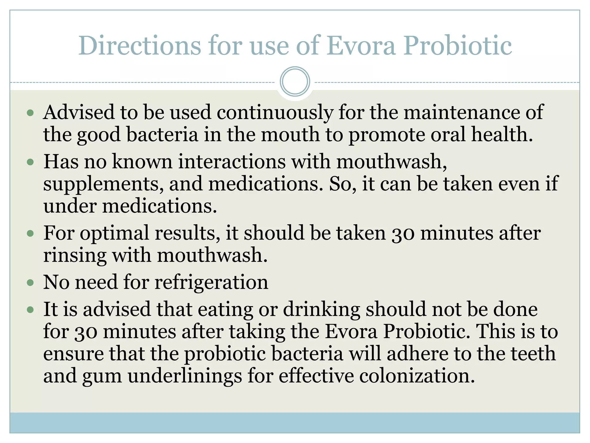Directions for use of Evora Probiotic
 Advised to be used continuously for the maintenance of
the good bacteria in the mouth to promote oral health.
 Has no known interactions with mouthwash,
supplements, and medications. So, it can be taken even if
under medications.
 For optimal results, it should be taken 30 minutes after
rinsing with mouthwash.
 No need for refrigeration
 It is advised that eating or drinking should not be done
for 30 minutes after taking the Evora Probiotic. This is to
ensure that the probiotic bacteria will adhere to the teeth
and gum underlinings for effective colonization.
 