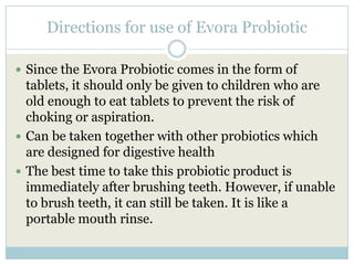 Directions for use of Evora Probiotic
 Since the Evora Probiotic comes in the form of
tablets, it should only be given to children who are
old enough to eat tablets to prevent the risk of
choking or aspiration.
 Can be taken together with other probiotics which
are designed for digestive health
 The best time to take this probiotic product is
immediately after brushing teeth. However, if unable
to brush teeth, it can still be taken. It is like a
portable mouth rinse.
 