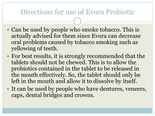 Directions for use of Evora Probiotic
 Can be used by people who smoke tobacco. This is
actually advised for them since Evora can decrease
oral problems caused by tobacco smoking such as
yellowing of teeth.
 For best results, it is strongly recommended that the
tablets should not be chewed. This is to allow the
probiotics contained in the tablet to be released in
the mouth effectively. So, the tablet should only be
left in the mouth and allow it to dissolve by itself.
 It can be used by people who have dentures, veneers,
caps, dental bridges and crowns.
 