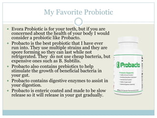 My Favorite Probiotic
 Evora Probiotic is for your teeth, but if you are
concerned about the health of your body I would
consider a probiotic like Probacto.
 Probacto is the best probiotic that I have ever
run into. They use multiple strains and they are
spore forming so they can last while not
refrigerated. They do not use cheap bacteria, but
expensive ones such as B. Subtilis.
 Probacto also contains prebiotics to help
stimulate the growth of beneficial bacteria in
your gut.
 Probacto contains digestive enzymes to assist in
your digestion.
 Probacto is enteric coated and made to be slow
release so it will release in your gut gradually.
 