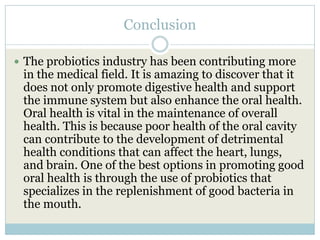 Conclusion
 The probiotics industry has been contributing more
in the medical field. It is amazing to discover that it
does not only promote digestive health and support
the immune system but also enhance the oral health.
Oral health is vital in the maintenance of overall
health. This is because poor health of the oral cavity
can contribute to the development of detrimental
health conditions that can affect the heart, lungs,
and brain. One of the best options in promoting good
oral health is through the use of probiotics that
specializes in the replenishment of good bacteria in
the mouth.
 