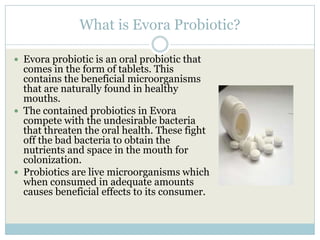 What is Evora Probiotic?
 Evora probiotic is an oral probiotic that
comes in the form of tablets. This
contains the beneficial microorganisms
that are naturally found in healthy
mouths.
 The contained probiotics in Evora
compete with the undesirable bacteria
that threaten the oral health. These fight
off the bad bacteria to obtain the
nutrients and space in the mouth for
colonization.
 Probiotics are live microorganisms which
when consumed in adequate amounts
causes beneficial effects to its consumer.
 
