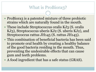 What is ProBiora3?
 ProBiora3 is a patented mixture of three probiotic
strains which are naturally found in the mouth.
 These include Streptococcus oralis KJ3 (S. oralis
KJ3), Streptococcus uberis KJ2 (S. uberis KJ2), and
Streptococcus rattus JH145 (S. rattus JH145).
 This combination of beneficial bacteria has been said
to promote oral health by creating a healthy balance
of the good bacteria residing in the mouth. Thus,
preventing the undesirable effects that can cause
gum and teeth problems.
 A food ingredient that has a safe status (GRAS).
 