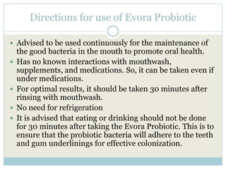 Directions for use of Evora Probiotic
 Advised to be used continuously for the maintenance of
the good bacteria in the mouth to promote oral health.
 Has no known interactions with mouthwash,
supplements, and medications. So, it can be taken even if
under medications.
 For optimal results, it should be taken 30 minutes after
rinsing with mouthwash.
 No need for refrigeration
 It is advised that eating or drinking should not be done
for 30 minutes after taking the Evora Probiotic. This is to
ensure that the probiotic bacteria will adhere to the teeth
and gum underlinings for effective colonization.
 