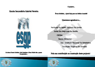 O projecto...


       Escola Secundária Gabriel Pereira
                                                                            Évora Solidária... Ajude Hoje para um Melhor Amanhã!



                                                                                       Queremos agradecer a...


                                                                      Paróquia Da Nossa Senhora Da Saúde

                                                                         Junta De Freguesia Do Bacêlo

                                                                              Cáritas

                                                                                 Banco Alimentar

                                                                                    Ine - Instituto Nacional De Estatistica

                                                                                        Fundação Eugénio De Almeida

                                                                                              ...
Os alunos Duarte Godinho, João Passinhas e Nuno Falcão têm o prazer
                          de apresentar....                           Pela sua contribuição na construção deste projecto!




1                                                                       2
 
