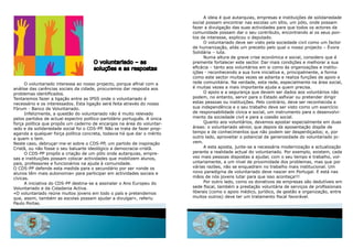 a ideia é que autarquias, empresas e instituições de solidariedade
                                                                           social possam encontrar nas escolas um sítio, um pólo, onde possam
                                                                           fazer a divulgação das suas actividades para que todos os actores da
                                                                           comunidade possam dar o seu contributo, encontrando aí os seus pon-
                                                                           tos de interesse, explicou o deputado.
                                                                                 o voluntariado deve ser visto pela sociedade civil como um factor
                                                                           de humanização, aliás um preceito pelo qual o nosso projecto – Évora
                                                                           Solidária – luta.
                                                                                 Numa altura de grave crise económica e social, considero que é
                                      o voluntariado – as                  premente fortalecer este sector. dar mais condições e melhorar a sua
                                      soluções e as respostas              eficácia – tanto aos voluntários em si como às organizações e institu-
                                                                           ições - reconhecendo a sua livre iniciativa e, principalmente, a forma
                                                                           como este sector muitas vezes se adianta e realiza funções de apoio e
      O voluntariado interessa ao nosso projecto, porque afinal com a      rede comunitária. Na verdade, esta rede, especialmente na área social,
análise das carências sociais da cidade, procuramos dar resposta aos       é muitas vezes a mais importante ajuda a quem precisa.
problemas identificados.                                                         o apoio e a segurança que devem ser dados aos voluntários não
Tentaremos fazer a ligação entre as iPSS onde o voluntariado é             podem, no entanto, servir para o Estado asfixiar ou pretender dirigir
necessário e os interessados. Esta ligação será feita através do nosso     estas pessoas ou instituições. Pelo contrário, deve ser reconhecida a
Fórum - Banco de voluntariado.                                             sua independência e o seu trabalho deve ser visto como um exercício
      infelizmente, a questão do voluntariado não é muito relevado         de responsabilidade cívica e social, um instrumento para o desenvolvi-
pelos partidos de actual espectro político-partidário português. a única   mento da sociedade civil e para a coesão social.
força política que propôs um caderno de encargos na área do voluntar-            quanto aos voluntários, devemos apostar especialmente em duas
iado e da solidariedade social foi o CdS-PP. Não se trata de fazer prop-   áreas: o voluntariado sénior, que depois da aposentação dispõe de
aganda a qualquer força política concreta, todavia há que dar o mérito     tempo e de conhecimentos que não podem ser desperdiçados; e, por
a quem o tem.                                                              outro lado, aproveitar o potencial de generosidade do voluntariado jo-
Neste caso, debruçar-me-ei sobre o CdS-PP, um partido de inspiração        vem.
Cristã, ou não fosse o seu baluarte ideológico a democracia-cristã.              a esta aposta, junte-se a necessária modernização e actualização
      o CdS-PP propôs a criação de um pólo onde autarquias, empre-         perante a realidade actual do voluntariado. Por exemplo, existem, cada
sas e instituições possam colocar actividades que mobilizem alunos,        vez mais pessoas dispostas a ajudar, com o seu tempo e trabalho, vol-
pais, professores e funcionários na ajuda à comunidade.                    untariamente, a um nível de proximidade dos problemas, mas que por
o CdS-PP defende esta medida para o secundário por ser «onde os            várias razões, não se enquadram no trabalho mais institucional. um
alunos têm mais autonomia» para participar em actividades sociais e        novo paradigma de voluntariado deve nascer em Portugal. E está nas
cívicas.                                                                   mãos de nós jovens lutar para que isso aconteça!!!
      a iniciativa do CdS-PP destina-se a assinalar o ano Europeu do             Por outro lado, como os donativos de empresas são dedutíveis em
voluntariado e da Cidadania activa.                                        sede fiscal, também a prestação voluntária de serviços de profissionais
«o voluntariado reúne muitos jovens em todo o país e pretendemos           liberais (como o apoio médico, jurídico, de gestão e organização, entre
que, assim, também as escolas possam ajudar a divulgar», referiu           muitos outros) deve ter um tratamento fiscal favorável.
Paulo Portas.




       5                                                                         6
 