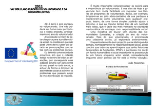 2011                                         É muito importante consciencializar os jovens para
vai SEr o aNo EuroPEu do voluNTariado E da                a importância do voluntariado. E nos dias de hoje a ju-
              CidadaNia aCTiva                            ventude tem muita facilidade em ingressar nas filei-
                                                          ras de programas de voluntariado. Basta, por exemplo,
                                                          dirigiram-se ao pólo sócio-caritativo da sua paróquia e
                                                          inscreverem-se como voluntários para qualquer pro-
                                                          jecto. assim, de uma forma simples poderão ajudar o
                          2011 será o ano europeu         próximo, o que ao mesmo tempo lhes dá um currículo
                     no voluntariado. ora não po-         mais vasto, que é cada vez mais relevado na sociedade
                     deria ser duma maior pertinên-       meritocrática do emprego com responsabilidade social.
                     cia o nosso projecto, precisa-            uma iniciativa de louvar sem dúvida das Co-
                     mente no ano do voluntariado!        munidades Europeias, a criação do ano do volun-
                          a sociedade civil tem de es-    tariado. Mais do que voluntariado, é preconizada
                     tar desperta para a problemáti-      uma cidadania activa, já explanada anteriormente.
                     ca social, na medida em que não           Enquanto elemento dum projecto que se distingue dos
                     pode (nem deve) caber ao Es-         demais, nomeadamente na responsabilidade social, posso
                     tado as preocupações concre-         concluir que todas as aprendizagens que tenho feitos nas
                     tas com os problemas sociais.        deslocações às fundações, iPSS’s e paróquias me darão
                          Eu defendo uma sociedade        um flanco humanitário e social importante na prossecução
                     proactiva, em que o cidadão          de um futuro enquanto actor social, nomeadamente
                     esteja no centro de todas as at-     enquanto actor político (se for esta a minha vocação).
                     enções, por conseguinte esse
                     cidadão deverá ser consciente                                                                             João Passinhas
                     do seu papel no todo social, e
                     actuar de forma a diminuir as
                     assimetrias sociais e a dirimir os
                     problemas que possam surgir
                     da má distribuição da riqueza.




                                                                    Fontes de rendimento dos agregados familiares residenrtes no Centro Histórico de Évora




  7                                                           8
 