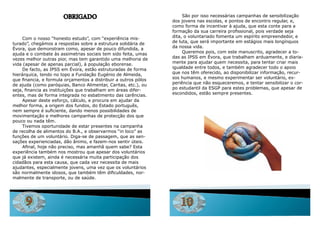 OBRIGADO                                       São por isso necessárias campanhas de sensibilização
                                                                 dos jovens nas escolas, e pontos de encontro regular, e,
                                                                 como forma de incentivar à ajuda, que esta conte para a
                                                                 formação da sua carreira profissional, pois verdade seja
     Com o nosso “honesto estudo”, com “experiência mis-         dita, o voluntariado fomenta um espírito empreendedor, e
turado”, chegámos a respostas sobre a estrutura solidária de     de luta, que será importante em estágios mais longínquos
Évora, que demonstram como, apesar de pouco difundida, a         da nossa vida.
ajuda e o combate às assimetrias sociais tem sido feita, umas         queremos pois, com este manuscrito, agradecer a to-
vezes melhor outras pior, mas tem garantido uma melhoria de      das as iPSS em Évora, que trabalham arduamente, e diaria-
vida (apesar de apenas parcial), à população eborense.           mente para ajudar quem necessita, para tentar criar mais
     de facto, as iPSS em Évora, estão estruturadas de forma     igualdade entre todos, e também agradecer todo o apoio
hierárquica, tendo no topo a Fundação Eugénio de almeida,        que nos têm oferecido, ao disponibilizar informação, recur-
que financia, e formula orçamentos a distribuir a outros pólos   sos humanos, e mesmo experimentar ser voluntário, ex-
de ajuda (como paróquias, Banco alimentar, Caritas, etc.), ou    periência que não esqueceremos, e tentar sensibilizar o cor-
seja, financia as instituições que trabalham em áreas difer-     po estudantil da ESGP para estes problemas, que apesar de
entes, mas de forma integrada no esbatimento das carências.      escondidos, estão sempre presentes.
     apesar deste esforço, cálculo, e procura em ajudar da
melhor forma, a origem dos fundos, do Estado português,
nem sempre é suficiente, dando menos possibilidades de
movimentação e melhores campanhas de protecção dos que
pouco ou nada têm.
     Tivemos oportunidade de estar presentes na campanha
de recolha de alimentos do B.a., e observarmos “in loco” as
funções de um voluntário. diga-se de passagem, que as sen-
sações experienciadas, dão ânimo, e fazem-nos sentir úteis.
     Afinal, hoje não preciso, mas amanhã quem sabe? Esta
experiência também nos mostrou que apesar dos voluntários
que já existem, ainda é necessária muita participação dos
cidadãos para esta causa, que cada vez necessita de mais
ajudantes, especialmente jovens, uma vez que os voluntários
são normalmente idosos, que também têm dificuldades, nor-
malmente de transporte, ou de saúde.




      9                                                             10
 