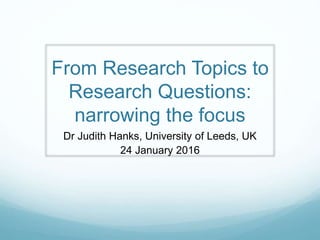 From Research Topics to
Research Questions:
narrowing the focus
Dr Judith Hanks, University of Leeds, UK
24 January 2016
 