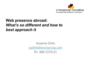 Web presence abroad:
What’s so different and how to
best approach it

Susanne Dirks
sudirks@evorsprung.com
Ph. 086-2375131

 
