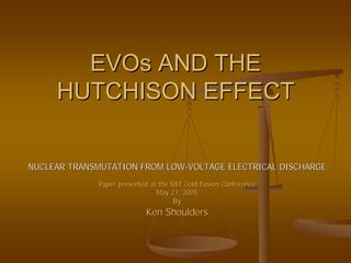 EVOs AND THE
     HUTCHISON EFFECT


NUCLEAR TRANSMUTATION FROM LOW-VOLTAGE ELECTRICAL DISCHARGE
             Paper presented at the MIT Cold Fusion Conference
                               May 21, 2005
                                    By
                           Ken Shoulders
 