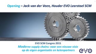 Opening – Jack van der Veen, Houder EVO Leerstoel SCM
1
EVO SCM Congres 2015
Moderne supply chains: naar een nieuwe visie
op de eigen organisatie en ketenpartners
 