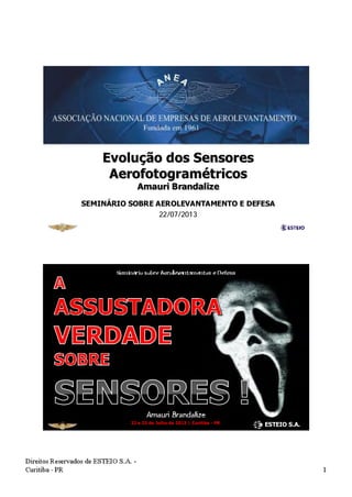 Evolução dos Sensores
Aerofotogramétricos
Amauri Brandalize
SEMINÁRIO SOBRE AEROLEVANTAMENTO E DEFESA
22/07/2013
Amauri Brandalize
Seminário sobre Aerolevantamentos e Defesa
22 e 23 de Julho de 2013 | Curitiba - PR
ESTEIO S.A.
 