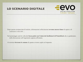 LO SCENARIO DIGITALE
Dopo questa scorpacciata di notizie, informazioni sollecitazioni avremo ancora fame di capire e di
conoscere e non solo….
Nel pomeriggio sarà la volta dei focus point con l’aiuto dei facilitatori di PuntoDock che ci guideranno
nella discussione sull’argomento appena affrontato.
Al termine tireremo le somme di quanto avremo capito ed imparato.
 