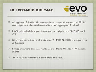 Ad oggi sono 3.4 miliardi le persone che accedono ad internet. Nel 2015 il
tasso di persone che accedevano ad internet raggiungeva i 3 miliardi
Il 46% sul totale della popolazione mondiale naviga in rete. Nel 2015 era il
42%.
Gli account attivati sui canali social sono 2,3 MLD. Nel 2015 erano poco più
di 2 miliardi
Il maggior numero di accessi risulta essere il Medio Oriente, +17% rispetto
al 2015
+66% in più di utilizzatori di social attivi da mobile.
LO SCENARIO DIGITALE
 