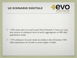 +10% utenti attivi sui canali social: l’Asia Orientale e’ l’area con il più
alto numero di utilizzatori attivi di social raggiungendo un 40% della
popolazione totale.
+17% utilizzatori di social media da mobile: in Asia Orientale il 43%
della popolazione che accede ai social sceglie il mobile.
LO SCENARIO DIGITALE
 